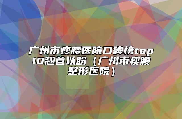 广州市瘦腰医院口碑榜top10翘首以盼（广州市瘦腰整形医院）