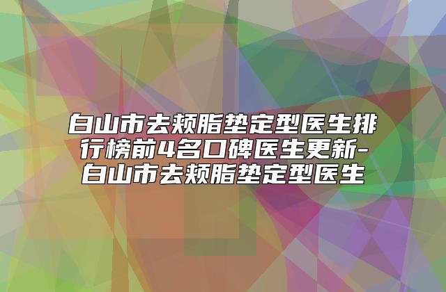 白山市去颊脂垫定型医生排行榜前4名口碑医生更新-白山市去颊脂垫定型医生