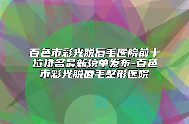 百色市彩光脱唇毛医院前十位排名最新榜单发布-百色市彩光脱唇毛整形医院