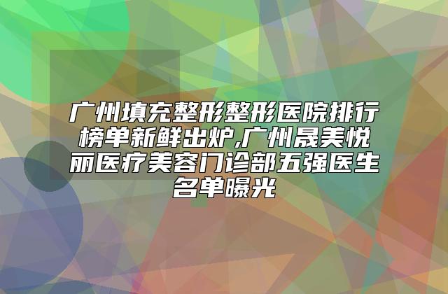 广州填充整形整形医院排行榜单新鲜出炉,广州晟美悦丽医疗美容门诊部五强医生名单曝光