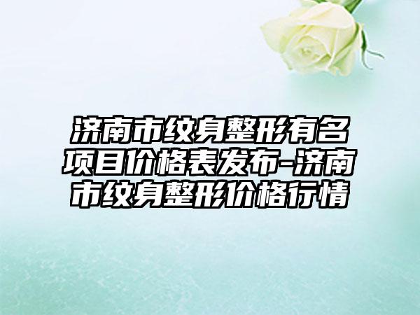 济南市纹身整形有名项目价格表发布-济南市纹身整形价格行情