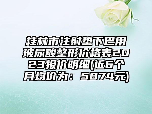桂林市注射垫下巴用玻尿酸整形价格表2023报价明细(近6个月均价为：5874元)