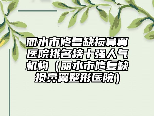 丽水市修复缺损鼻翼医院排名榜十强人气机构（丽水市修复缺损鼻翼整形医院）