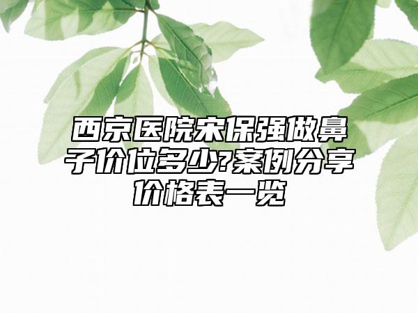 西京医院宋保强做鼻子价位多少?案例分享价格表一览