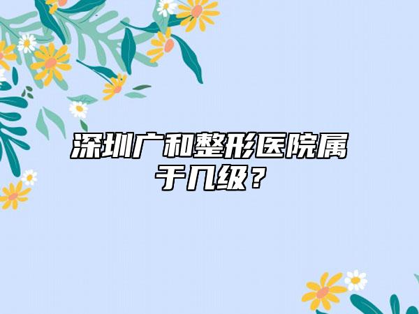 深圳广和整形医院属于几级？