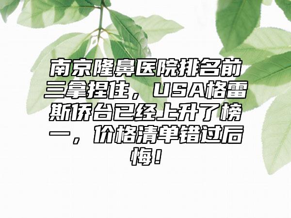 南京隆鼻医院排名前三拿捏住，USA格雷斯侨台已经上升了榜一，价格清单错过后悔！