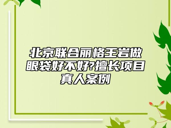 北京联合丽格王岩做眼袋好不好?擅长项目真人案例