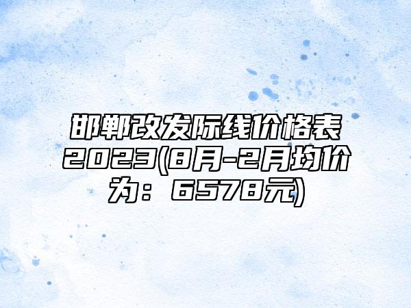 邯郸改发际线价格表2023(8月-2月均价为：6578元)