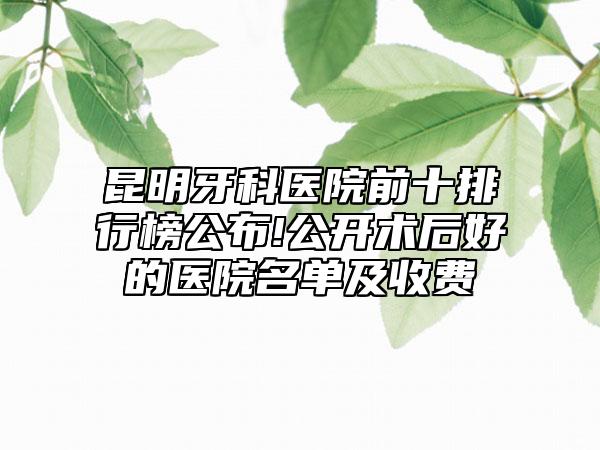 昆明牙科医院前十排行榜公布!公开术后好的医院名单及收费