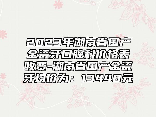 2023年湖南省国产全瓷牙口腔科价格表收费-湖南省国产全瓷牙均价为：13448元