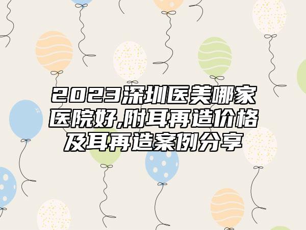 2023深圳医美哪家医院好,附耳再造价格及耳再造案例分享
