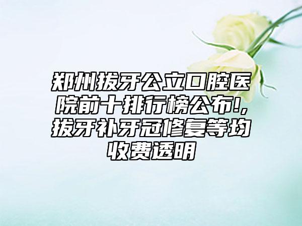 郑州拔牙公立口腔医院前十排行榜公布!,拔牙补牙冠修复等均收费透明