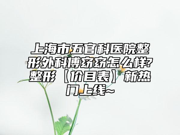 上海市五官科医院整形外科傅窈窈怎么样?整形【价目表】新热门上线~