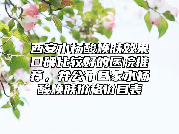 西安水杨酸焕肤效果口碑比较好的医院推荐，并公布各家水杨酸焕肤价格价目表